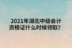 2021年湖北中級會計資格證什么時候領取？