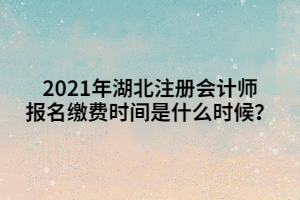 2021年湖北注冊會計師報名繳費時間是什么時候？