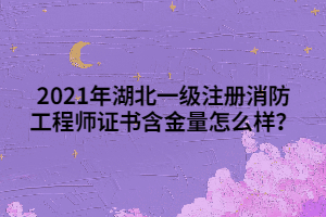 2021年湖北一級注冊消防工程師證書含金量怎么樣？