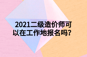 2021二級造價(jià)師可以在工作地報(bào)名嗎？