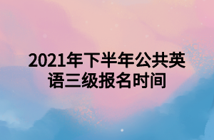 2021年下半年公共英語三級報(bào)名時(shí)間