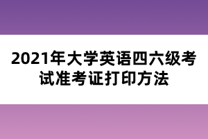 2021年大學(xué)英語四六級考試準考證打印方法