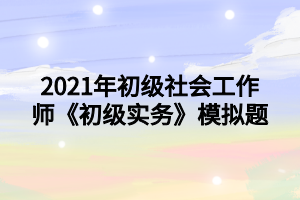 2021年初級社會工作師《初級實務》模擬題