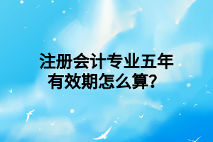 注冊(cè)會(huì)計(jì)專(zhuān)業(yè)五年有效期怎么算？