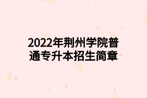 2022年荊州學(xué)院普通專(zhuān)升本招生簡(jiǎn)章