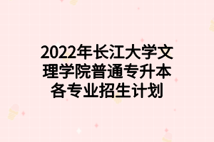 2022年長江大學(xué)文理學(xué)院普通專升本各專業(yè)招生計劃