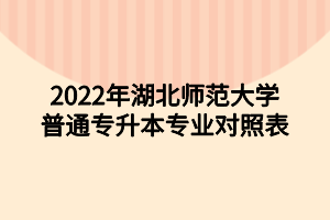 2022年湖北師范大學(xué)普通專升本專業(yè)對照表