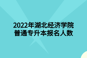 2022年湖北經(jīng)濟(jì)學(xué)院普通專升本報(bào)名人數(shù)