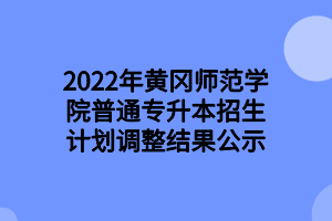 2022年黃岡師范學院普通專升本招生計劃調(diào)整結(jié)果公示