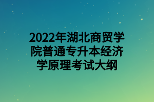 2022年湖北商貿(mào)學(xué)院普通專升本經(jīng)濟(jì)學(xué)原理考試大綱