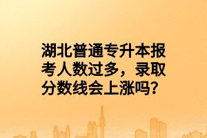 湖北普通專升本報(bào)考人數(shù)過(guò)多，錄取分?jǐn)?shù)線會(huì)上漲嗎？