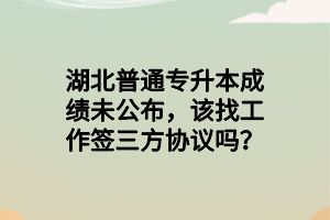 湖北普通專升本成績未公布，該找工作簽三方協(xié)議嗎？