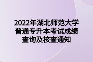 2022年湖北師范大學(xué)普通專升本考試成績查詢及核查通知 (1)