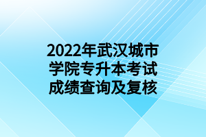 2022年武漢城市學院專升本考試成績查詢及復核