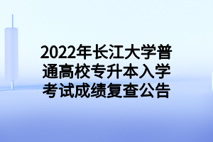 2022年長江大學普通高校專升本入學考試成績復查公告